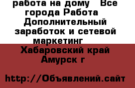 работа на дому - Все города Работа » Дополнительный заработок и сетевой маркетинг   . Хабаровский край,Амурск г.